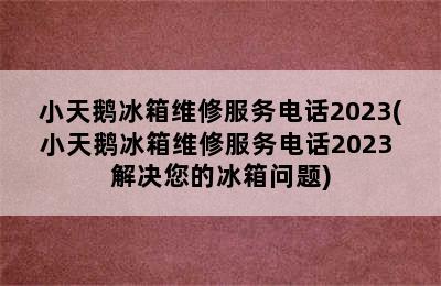 小天鹅冰箱维修服务电话2023(小天鹅冰箱维修服务电话2023 解决您的冰箱问题)